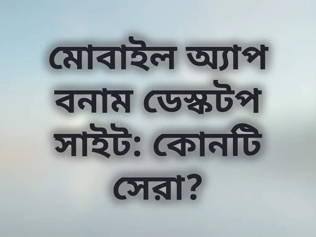 মোবাইল অ্যাপ বনাম ডেস্কটপ সাইট: কোনটি সেরা?